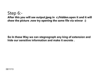 08/11/13
Step 6:-
After this you will see output.jpeg in c:/hidden.open it and it will
show the picture .now try opening the same file via winrar :)
So In these Way we can stegnograph any king of extension and
hide our sensitive information and make it secrete .
 
