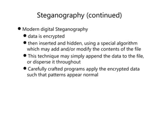 Steganography (continued)
Modern digital Steganography
data is encrypted
then inserted and hidden, using a special algorithm
which may add and/or modify the contents of the file
This technique may simply append the data to the file,
or disperse it throughout
Carefully crafted programs apply the encrypted data
such that patterns appear normal
 