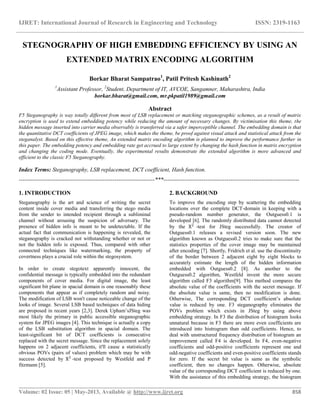 IJRET: International Journal of Research in Engineering and Technology ISSN: 2319-1163
__________________________________________________________________________________________
Volume: 02 Issue: 05 | May-2013, Available @ http://www.ijret.org 858
STEGNOGRAPHY OF HIGH EMBEDDING EFFICIENCY BY USING AN
EXTENDED MATRIX ENCODING ALGORITHM
Borkar Bharat Sampatrao1
, Patil Pritesh Kashinath2
1
Assistant Professor, 2
Student, Department of IT, AVCOE, Sangamner, Maharashtra, India
borkar.bharat@gmail.com, mr.pkpatil1989@gmail.com
Abstract
F5 Steganography is way totally different from most of LSB replacement or matching steganographic schemes, as a result of matrix
encryption is used to extend embedding potency while reducing the amount of necessary changes. By victimisation this theme, the
hidden message inserted into carrier media observably is transferred via a safer imperceptible channel. The embedding domain is that
the quantitative DCT coefficients of JPEG image, which makes the theme, be proof against visual attack and statistical attack from the
steganalyst. Based on this effective theme, An extended matrix encoding algorithm is planned to improve the performance further in
this paper. The embedding potency and embedding rate get accrued to large extent by changing the hash function in matrix encryption
and changing the coding mode. Eventually, the experimental results demonstrate the extended algorithm is more advanced and
efficient to the classic F5 Steganography.
Index Terms: Steganography, LSB replacement, DCT coefficient, Hash function.
-----------------------------------------------------------------------***-----------------------------------------------------------------------
1. INTRODUCTION
Steganography is the art and science of writing the secret
content inside cover media and transferring the stego media
from the sender to intended recipient through a subliminal
channel without arousing the suspicion of adversary. The
presence of hidden info is meant to be undetectable. If the
actual fact that communication is happening is revealed, the
steganography is cracked not withstanding whether or not or
not the hidden info is exposed. Thus, compared with other
connected techniques like watermarking, the property of
covertness plays a crucial role within the stegosystem.
In order to create stegotext apparently innocent, the
confidential message is typically embedded into the redundant
components of cover media. For digital image, the least
significant bit plane in spacial domain is one reasonably these
components that appear as if completely random and noisy.
The modification of LSB won't cause noticeable change of the
looks of image. Several LSB based techniques of data hiding
are proposed in recent years [2,3]. Derek Upham’sJSteg was
most likely the primary in public accessible steganographic
system for JPEG images [4]. This technique is actually a copy
of the LSB substitution algorithm in spacial domain. The
least-significant bit of DCT coefficients is consecutive
replaced with the secret message. Since the replacement solely
happens on 2 adjacent coefficients, it'll cause a statistically
obvious POVs (pairs of values) problem which may be with
success detected by X2
-test proposed by Westfeld and P
fitzmann [5].
2. BACKGROUND
To improve the encoding step by scattering the embedding
locations over the complete DCT-domain in keeping with a
pseudo-random number generator, the Outguess0.1 is
developed [6]. The randomly distributed data cannot detected
by the X2
-test for JSteg successfully. The creator of
Outguess0.1 releases a revised version soon. The new
algorithm known as Outguess0.2 tries to make sure that the
statistics properties of the cover image may be maintained
after encoding [7]. Shortly, Fridrich et al. use the discontinuity
of the border between 2 adjacent eight by eight blocks to
accurately estimate the length of the hidden information
embedded with Outguess0.2 [8]. As another to the
Outguess0.2 algorithm, Westfeld invent the more secure
algorithm called F3 algorithm[9]. This method compares the
absolute value of the coefficients with the secret message. If
the absolute value is same, then no modification is done.
Otherwise, The corresponding DCT coefficient’s absolute
value is reduced by one. F3 steganography eliminates the
POVs problem which exists in JSteg by using above
embedding strategy. In F3 the distribution of histogram looks
unnatural because in F3 there are more even coefficients are
introduced into histrogram than odd coefficients. Hence, to
deal with unstructured frequency distribution of histogram an
improvement called F4 is developed. In F4, even-negative
coefficients and odd-positive coefficients represent one and
odd-negative coefficients and even-positive coefficients stands
for zero. If the secret bit value is same as the symbolic
coefficient, then no changes happen. Otherwise, absolute
value of the corresponding DCT coefficient is reduced by one.
With the assistance of this embedding strategy, the histogram
 