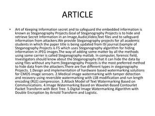 ARTICLE
• Art of Keeping Information secret and to safeguard the embedded information is
known as Steganography Projects.Goal of Steganography Projects is to hide and
retrieve Secret Information in an Image,Audio,Video,Text files and to safeguard
information from attackers.We provide Steganography projects for all academic
students in which the paper title is being updated from ISI journal.Example of
Steganography Projects is F5 which uses Steganography algorithm for hiding
information in JPEG images.The way of adding some matter by all the methods
using some carrier is called Steganography matlab. In computer, forensic field,
Investigators should know about the Steganography that it can hide the data by
using files without any harm.Steganography Projects is the most preferred method
to hide data from the attackers.There are five different types in steganography
Projects. 1.Design and implementation of hardware based watermarking solutions
for CMOS image sensors. 2.Medical image watermarking with tamper detection
and recovery using reversible watermarking with LSB modification and run length
encoding (RLE) compression. 3.Attack Model of Text Watermarking Based on
Communications. 4.Image Watermarking Based on Wavelet-Based Contourlet
Packet Transform with Best Tree. 5.Digital Image Watermarking Algorithm with
Double Encryption by Arnold Transform and Logistic.
 