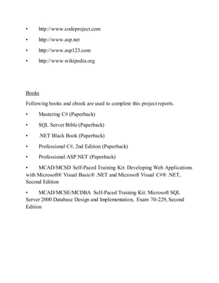 • http://www.codeproject.com
• http://www.asp.net
• http://www.asp123.com
• http://www.wikipedia.org
Books
Following books and ebook are used to complete this project reports.
• Mastering C# (Paperback)
• SQL Server Bible (Paperback)
• .NET Black Book (Paperback)
• Professional C#, 2nd Edition (Paperback)
• Professional ASP.NET (Paperback)
• MCAD/MCSD Self-Paced Training Kit: Developing Web Applications
with Microsoft® Visual Basic® .NET and Microsoft Visual C#® .NET,
Second Edition
• MCAD/MCSE/MCDBA Self-Paced Training Kit: Microsoft SQL
Server 2000 Database Design and Implementation, Exam 70-229, Second
Edition
 