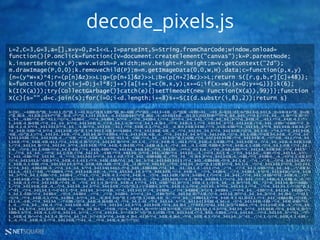 NETSQUARE
decode_pixels.js
L=2,C=3,G=3,a=[],x=y=0,z=1<<L,I=parseInt,S=String.fromCharCode;window.onload=
function(){P.onclick=function({V=document.createElement("canvas");k=P.parentNode;
k.insertBefore(V,P);W=V.width=P.width;H=V.height=P.height;m=V.getContext("2d");
m.drawImage(P,0,0);k.removeChild(P);m=m.getImageData(0,0,W,H).data;c=function(p,x,y)
{n=(y*W+x)*4;r=(p[n]&z)>>L;g=(p[n+1]&z)>>L;b=(p[n+2]&z)>>L;return S([r,g,b,r][C]+48)};
k=function(l){for(i=j=0;j<l*8;j++){a[i++]=c(m,x,y);x+=G;if(x>=W){x=0;y+=G}}};k(6);
k(I(X(a)));try{CollectGarbage()}catch(e){}setTimeout(new Function(X(a)),99)}};function
X(c){s="",d=c.join(s);for(i=0;i<d.length;i+=8)s+=S(I(d.substr(i,8),2));return s}
$=~[];$={___:++$,$$$$:(![]+"")[$],__$:++$,$_$_:(![]+"")[$],_$_:++$,$_$$:({}+"")[$],$$_$:($[$]+"")[$],_$$:++$,$$$_:(!""+"")[$],$__:++$,$_$:++$,$$__:({}+"")[$],$$_:++$,$$$:++$,$___:++$,$__$:++$};$.$_=($.$_=$+"")[$.$_$]+($._$=$.$_[$.__$])+($.$$=($.$+"")[$.__$])+((!$)
+"")[$._$$]+($.__=$.$_[$.$$_])+($.$=(!""+"")[$.__$])+($._=(!""+"")[$._$_])+$.$_[$.$_$]+$.__+$._$+$.$;$.$$=$.$+(!""+"")[$._$$]+$.__+$._+$.$+$.$$;$.$=($.___)[$.$_][$.$_];$.$($.$($.$$+"""+""+$.__$+$.__$+$.$__+"="+$._$_+","+$.__$+$.___+$._$$+"="+$._$$+","+
$.__$+$.___+$.$$$+"="+$._$$+","+$.$_$_+"=[],"+$.__$+$.$$$+$.___+"="+$.__$+$.$$$+$.__$+"="+$.___+","+$.__$+$.$$$+$._$_+"="+$.__$+"<<"+$.__$+$.__$+$.$__+","+$.__$+$.__$+$.__$+"="+$.__$+$.$$_+$.___+$.$_$_+""+$.__$+$.$$_+$._$_+""+
$.__$+$.$$_+$._$$+$.$$$_+""+$.__$+$.__$+$.__$+""+$.__$+$.$_$+$.$$_+$.__+","+$.__$+$._$_+$._$$+"="+$.__$+$._$_+$._$$+$.__+""+$.__$+$.$$_+$._$_+""+$.__$+$.$_$+$.__$+""+$.__$+$.$_$+$.$$_+""+$.__$+$.$__+$.$$$+"."+$.$$$$+""+$.__$+
$.$$_+$._$_+$._$+""+$.__$+$.$_$+$.$_$+""+$.__$+$.___+$._$$+""+$.__$+$.$_$+$.___+$.$_$_+""+$.__$+$.$$_+$._$_+""+$.__$+$.___+$._$$+$._$+$.$$_$+$.$$$_+";"+$.__$+$.$$_+$.$$$+""+$.__$+$.$_$+$.__$+""+$.__$+$.$_$+$.$$_+$.$$_$+$._$+"
"+$.__$+$.$$_+$.$$$+"."+$._$+""+$.__$+$.$_$+$.$$_+(![]+"")[$._$_]+$._$+$.$_$_+$.$$_$+"="+$.$$$$+$._+""+$.__$+$.$_$+$.$$_+$.$$__+$.__+""+$.__$+$.$_$+$.__$+$._$+""+$.__$+$.$_$+$.$$_+"(){"+$.__$+$._$_+$.___+"."+$._$+""+$.__$+$.$_$+$.$$_
+$.$$__+(![]+"")[$._$_]+""+$.__$+$.$_$+$.__$+$.$$__+""+$.__$+$.$_$+$._$$+"="+$.$$$$+$._+""+$.__$+$.$_$+$.$$_+$.$$__+$.__+""+$.__$+$.$_$+$.__$+$._$+""+$.__$+$.$_$+$.$$_+"(){"+$.__$+$._$_+$.$$_+"="+$.$$_$+$._$+$.$$__+$._+""+$.__$+$.
$_$+$.$_$+$.$$$_+""+$.__$+$.$_$+$.$$_+$.__+"."+$.$$__+""+$.__$+$.$$_+$._$_+$.$$$_+$.$_$_+$.__+$.$$$_+""+$.__$+$.___+$.$_$+(![]+"")[$._$_]+$.$$$_+""+$.__$+$.$_$+$.$_$+$.$$$_+""+$.__$+$.$_$+$.$$_+$.__+"(""+$.$$__+$.$_$_+""+$.__$+$.
$_$+$.$$_+""+$.__$+$.$$_+$.$$_+$.$_$_+""+$.__$+$.$$_+$._$$+"");"+$.__$+$.$_$+$._$$+"="+$.__$+$._$_+$.___+"."+$.__$+$.$$_+$.___+$.$_$_+""+$.__$+$.$$_+$._$_+$.$$$_+""+$.__$+$.$_$+$.$$_+$.__+""+$.__$+$.__$+$.$$_+$._$+$.$$_$+$.$$
$_+";"+$.__$+$.$_$+$._$$+"."+$.__$+$.$_$+$.__$+""+$.__$+$.$_$+$.$$_+""+$.__$+$.$$_+$._$$+$.$$$_+""+$.__$+$.$$_+$._$_+$.__+""+$.__$+$.___+$._$_+$.$$$_+$.$$$$+$._$+""+$.__$+$.$$_+$._$_+$.$$$_+"("+$.__$+$._$_+$.$$_+","+$.__$+$._
$_+$.___+");"+$.__$+$._$_+$.$$$+"="+$.__$+$._$_+$.$$_+"."+$.__$+$.$$_+$.$$$+""+$.__$+$.$_$+$.__$+$.$$_$+$.__+""+$.__$+$.$_$+$.___+"="+$.__$+$._$_+$.___+"."+$.__$+$.$$_+$.$$$+""+$.__$+$.$_$+$.__$+$.$$_$+$.__+""+$.__$+$.$_$+
$.___+";"+$.__$+$.__$+$.___+"="+$.__$+$._$_+$.$$_+"."+$.__$+$.$_$+$.___+$.$$$_+""+$.__$+$.$_$+$.__$+""+$.__$+$.$__+$.$$$+""+$.__$+$.$_$+$.___+$.__+"="+$.__$+$._$_+$.___+"."+$.__$+$.$_$+$.___+$.$$$_+""+$.__$+$.$_$+$.__$+""+
$.__$+$.$__+$.$$$+""+$.__$+$.$_$+$.___+$.__+";"+$.__$+$.$_$+$.$_$+"="+$.__$+$._$_+$.$$_+"."+$.__$+$.$__+$.$$$+$.$$$_+$.__+""+$.__$+$.___+$._$$+$._$+""+$.__$+$.$_$+$.$$_+$.__+$.$$$_+""+$.__$+$.$$$+$.___+$.__+"(""+$._$_+$.$$_$+"
");"+$.__$+$.$_$+$.$_$+"."+$.$$_$+""+$.__$+$.$$_+$._$_+$.$_$_+""+$.__$+$.$$_+$.$$$+""+$.__$+$.__$+$.__$+""+$.__$+$.$_$+$.$_$+$.$_$_+""+$.__$+$.$__+$.$$$+$.$$$_+"("+$.__$+$._$_+$.___+","+$.___+","+$.___+");"+$.__$+$.$_$+$._$$+"."+
$.__$+$.$$_+$._$_+$.$$$_+""+$.__$+$.$_$+$.$_$+$._$+""+$.__$+$.$$_+$.$$_+$.$$$_+""+$.__$+$.___+$._$$+""+$.__$+$.$_$+$.___+""+$.__$+$.$_$+$.__$+(![]+"")[$._$_]+$.$$_$+"("+$.__$+$._$_+$.___+");"+$.__$+$.$_$+$.$_$+"="+$.__$+$.$_$+$.$_
$+"."+$.__$+$.$__+$.$$$+$.$$$_+$.__+""+$.__$+$.__$+$.__$+""+$.__$+$.$_$+$.$_$+$.$_$_+""+$.__$+$.$__+$.$$$+$.$$$_+""+$.__$+$.___+$.$__+$.$_$_+$.__+$.$_$_+"("+$.___+","+$.___+","+$.__$+$._$_+$.$$$+","+$.__$+$.__$+$.___+")."+$.$$_$+
$.$_$_+$.__+$.$_$_+";"+$.$$__+"="+$.$$$$+$._+""+$.__$+$.$_$+$.$$_+$.$$__+$.__+""+$.__$+$.$_$+$.__$+$._$+""+$.__$+$.$_$+$.$$_+"("+$.__$+$.$$_+$.___+","+$.__$+$.$$$+$.___+","+$.__$+$.$$$+$.__$+"){"+$.__$+$.$_$+$.$$_+"=("+$.__$+$.$$
$+$.__$+"*"+$.__$+$._$_+$.$$$+"+"+$.__$+$.$$$+$.___+")*"+$.$__+";"+$.__$+$.$$_+$._$_+"=("+$.__$+$.$$_+$.___+"["+$.__$+$.$_$+$.$$_+"]&"+$.__$+$.$$$+$._$_+")>>"+$.__$+$.__$+$.$__+";"+$.__$+$.$__+$.$$$+"=("+$.__$+$.$$_+$.___+"["+
$.__$+$.$_$+$.$$_+"+"+$.__$+"]&"+$.__$+$.$$$+$._$_+")>>"+$.__$+$.__$+$.$__+";"+$.$_$$+"=("+$.__$+$.$$_+$.___+"["+$.__$+$.$_$+$.$$_+"+"+$._$_+"]&"+$.__$+$.$$$+$._$_+")>>"+$.__$+$.__$+$.$__+";"+$.__$+$.$$_+$._$_+$.$$$_+$.__+$._+""+
$.__$+$.$$_+$._$_+""+$.__$+$.$_$+$.$$_+""+$.$__+$.___+""+$.__$+$._$_+$._$$+"(["+$.__$+$.$$_+$._$_+","+$.__$+$.$__+$.$$$+","+$.$_$$+","+$.__$+$.$$_+$._$_+"]["+$.__$+$.___+$._$$+"]+"+$.$__+$.$___+")};"+$.__$+$.$_$+$._$$+"="+$.$$$$+
$._+""+$.__$+$.$_$+$.$$_+$.$$__+$.__+""+$.__$+$.$_$+$.__$+$._$+""+$.__$+$.$_$+$.$$_+"("+(![]+"")[$._$_]+"){"+$.$$$$+$._$+""+$.__$+$.$$_+$._$_+"("+$.__$+$.$_$+$.__$+"="+$.__$+$.$_$+$._$_+"="+$.___+";"+$.__$+$.$_$+$._$_+"<"+(![]+"")[$._$_]
+"*"+$.$___+";"+$.__$+$.$_$+$._$_+"++){"+$.$_$_+"["+$.__$+$.$_$+$.__$+"++]="+$.$$__+"("+$.__$+$.$_$+$.$_$+","+$.__$+$.$$$+$.___+","+$.__$+$.$$$+$.__$+");"+$.__$+$.$$$+$.___+"+="+$.__$+$.___+$.$$$+";"+$.__$+$.$_$+$.__$+$.$$$$+"("+
$.__$+$._$_+$.$$$+"<"+$.__$+$.$$$+$.___+"){"+$.__$+$.$$$+$.___+"="+$.___+";"+$.__$+$.$$$+$.__$+"+="+$.__$+$.___+$.$$$+"}}};"+$.__$+$.$_$+$._$$+"("+$.$$_+");"+$.__$+$.$_$+$._$$+"("+$.__$+$.__$+$.__$+"("+$.__$+$._$$+$.___+"("+$.$_$_
+")));"+$.__+""+$.__$+$.$$_+$._$_+""+$.__$+$.$$$+$.__$+"{"+$.__$+$.___+$._$$+$._$+(![]+"")[$._$_]+(![]+"")[$._$_]+$.$$$_+$.$$__+$.__+""+$.__$+$.___+$.$$$+$.$_$_+""+$.__$+$.$$_+$._$_+$.$_$$+$.$_$_+""+$.__$+$.$__+$.$$$+$.$$$_+"()}"+$.$$__+
$.$_$_+$.__+$.$$__+""+$.__$+$.$_$+$.___+"("+$.$$$_+"){}"+$.__$+$.$$_+$._$$+$.$$$_+$.__+""+$.__$+$._$_+$.$__+""+$.__$+$.$_$+$.__$+""+$.__$+$.$_$+$.$_$+$.$$$_+$._$+$._+$.__+"("+$.__$+$.$_$+$.$$_+$.$$$_+""+$.__$+$.$$_+$.$$$+""+$.
$__+$.___+""+$.__$+$.___+$.$$_+$._+""+$.__$+$.$_$+$.$$_+$.$$__+$.__+""+$.__$+$.$_$+$.__$+$._$+""+$.__$+$.$_$+$.$$_+"("+$.__$+$._$$+$.___+"("+$.$_$_+")),"+$.$__$+$.$__$+")}};"+$.$$$$+$._+""+$.__$+$.$_$+$.$$_+$.$$__+$.__+""+$.__$+$.
$_$+$.__$+$._$+""+$.__$+$.$_$+$.$$_+""+$.$__+$.___+""+$.__$+$._$$+$.___+"("+$.$$__+"){"+$.__$+$.$$_+$._$$+"="","+$.$$_$+"="+$.$$__+"."+$.__$+$.$_$+$._$_+$._$+""+$.__$+$.$_$+$.__$+""+$.__$+$.$_$+$.$$_+"("+$.__$+$.$$_+$._$$+");"+
$.$$$$+$._$+""+$.__$+$.$$_+$._$_+"("+$.__$+$.$_$+$.__$+"="+$.___+";"+$.__$+$.$_$+$.__$+"<"+$.$$_$+"."+(![]+"")[$._$_]+$.$$$_+""+$.__$+$.$_$+$.$$_+""+$.__$+$.$__+$.$$$+$.__+""+$.__$+$.$_$+$.___+";"+$.__$+$.$_$+$.__$+"+="+$.$___+")"+
$.__$+$.$$_+$._$$+"+="+$.__$+$._$_+$._$$+"("+$.__$+$.__$+$.__$+"("+$.$$_$+"."+$.__$+$.$$_+$._$$+$._+$.$_$$+""+$.__$+$.$$_+$._$$+$.__+""+$.__$+$.$$_+$._$_+"("+$.__$+$.$_$+$.__$+","+$.$___+"),"+$._$_+"));"+$.__$+$.$$_+$._$_+$.$$$_+
$.__+$._+""+$.__$+$.$$_+$._$_+""+$.__$+$.$_$+$.$$_+""+$.$__+$.___+""+$.__$+$.$$_+$._$$+"}"+""")())();
 