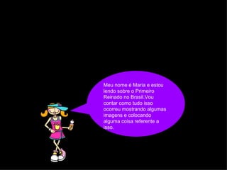 Meu nome é Maria e estou lendo sobre o Primeiro Reinado no Brasil.Vou contar como tudo isso ocorreu mostrando algumas imagens e colocando  alguma coisa referente a isso.   