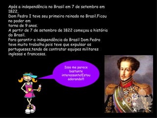 Após a independência no Brasil em 7 de setembro em 1822, Dom Pedro I teve seu primeiro reinado no Brasil.Ficou no poder em  torno de 9 anos.  A partir de 7 de setembro de 1822 começou a história do Brasil. Para garantir a independência do Brasil Dom Pedro teve muito trabalho,pois teve que expulsar os portugueses,tendo de contratar equipes militares inglesas e francesas. Isso me parece bastante interessante!Estou adorando!!! 
