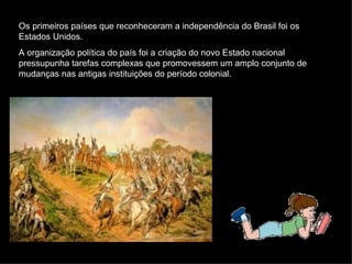 Os primeiros países que reconheceram a independência do Brasil foi os Estados Unidos. A organização política do país foi a criação do novo Estado nacional pressupunha tarefas complexas que promovessem um amplo conjunto de mudanças nas antigas instituições do período colonial. 