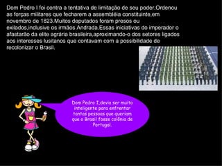 Dom Pedro I foi contra a tentativa de limitação de seu poder.Ordenou as forças militares que fecharem a assembléia constituinte,em novembro de 1823.Muitos deputados foram presos ou exilados,inclusive os irmãos Andrada.Essas iniciativas do imperador o afastarão da elite agrária brasileira,aproximando-o dos setores ligados aos interesses lusitanos que contavam com a possibilidade de recolonizar o Brasil.   Dom Pedro I,devia ser muito inteligente para enfrentar tantas pessoas que queriam que o Brasil fosse colônia de Portugal. 