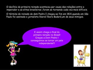 O declínio do primeira reinado aconteceu por causa das relações entre o imperador e as elites brasileiras ,foram se tornando cada vez mais difíceis. O término do reinado de dom Pedro I chegou ao fim em 1831,quando em São Paulo foi assinado o jornalista liberal líbero Badaró,um de seus inimigos.   E assim chega o final do primeiro reinado no Brasil! Graças a Dom Pedro I conseguimos se tornar um país independente!!! 
