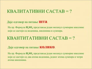 КВАЛИТАТИВНИ САСТАВ = ?
КВАНТИТАТИВНИ САСТАВ = ?
Даје одговор на питање шта.
На пр. Формула Н2ЅО4 представља један молекул сумпорне киселине
који се састоји од водоника, кисеоника и сумпора.
Даје одговор на питање колико.
На пр. Формула Н2ЅО4 представља један молекул сумпорне киселине
који се састоји од два атома водоника, једног атома сумпора и четри
атома кисеоника.
 