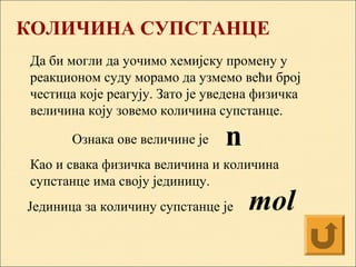 КОЛИЧИНA СУПСТАНЦE
Да би могли да уочимо хемијску промену у
реакционом суду морамо да узмемо већи број
честица које реагују. Зато је уведена физичка
величина коју зовемо количина супстанце.
Ознака ове величине је
Као и свака физичка величина и количина
супстанце има своју јединицу.
Јединица за количину супстанце је
n
mol
 