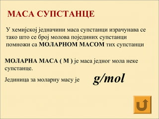 МАСА СУПСТАНЦE
У хемијској једначини маса супстанци израчунава се
тако што се број молова појединих супстанци
помножи са МОЛАРНОМ МАСОМ тих супстанци
МОЛАРНА МАСА ( М ) је маса једног мола неке
супстанце.
Јединица за моларну масу је g/mol
 