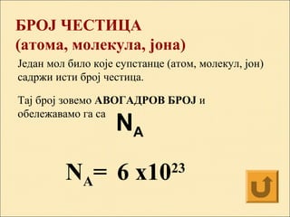 БРОЈ ЧЕСТИЦА
(атома, молекула, јона)
Један мол било које супстанце (атом, молекул, јон)
садржи исти број честица.
Тај број зовемо АВОГАДРОВ БРОЈ и
обележавамо га ca
6 x1023
NA
NA=
 