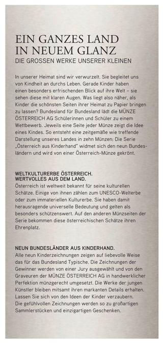 ein ganzes land
in neuem glanz
die grossen werke unserer kleinen
In unserer Heimat sind wir verwurzelt. Sie begleitet uns
von Kindheit an durchs Leben. Gerade Kinder haben
einen besonders erfrischenden Blick auf ihre Welt – sie
sehen diese mit klaren Augen. Was liegt also näher, als
Kinder die schönsten Seiten ihrer Heimat zu Papier bringen
zu lassen? Bundesland für Bundesland lädt die Münze
Österreich AG Schülerinnen und Schüler zu einem
Wettbewerb. Jeweils eine Seite jeder Münze zeigt die Idee
eines Kindes. So entsteht eine zeitgemäße wie treffende
Darstellung unseres Landes in zehn Münzen: Die Serie
„Österreich aus Kinderhand“ widmet sich den neun Bundes-
ländern und wird von einer Österreich-Münze gekrönt.
WELTKULTURERBE ÖSTERREICH.
WERTVOLLES AUS DEM LAND.
Österreich ist weltweit bekannt für seine kulturellen
Schätze. Einige von ihnen zählen zum UNESCO-Welterbe
oder zum immateriellen Kulturerbe. Sie haben damit
her­ausragende universelle Bedeutung und gelten als
besonders schützenswert. Auf den anderen Münzseiten der
Serie bekommen diese österreichischen Schätze ihren
Ehrenplatz.
NEUN BUNDESLÄNDER AUS KINDERHAND.
Alle neun Kinderzeichnungen zeigen auf liebevolle Weise
das für das Bundesland Typische. Die Zeichnungen der
Gewinner werden von einer Jury ausgewählt und von den
Graveuren der Münze Österreich AG in handwerklicher
Perfektion münzgerecht umgesetzt. Die Werke der jungen
Künstler bleiben mitsamt ihren markanten Details erhalten.
Lassen Sie sich von den Ideen der Kinder verzaubern.
Die gefühlvollen Zeichnungen werden so zu großartigen
Sammler­stücken und einzigartigen Geschenken.
50748 Folder_Steiermark.indd 2 08.03.12 13:55
 