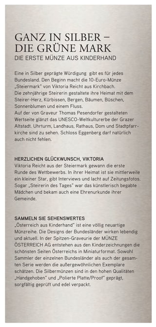 ganz in silber –
die grüne mark
die erste münze aus kinderhand
Eine in Silber geprägte Würdigung gibt es für jedes
Bundesland. Den Beginn macht die 10-Euro-Münze
„Steiermark“ von Viktoria Reicht aus Kirchbach.
Die zehnjährige Steirerin gestaltete ihre Heimat mit dem
Steirer-Herz, Kürbissen, Bergen, Bäumen, Büschen,
Sonnenblumen und einem Fluss.
Auf der von Graveur Thomas Pesendorfer gestalteten
Wertseite glänzt das UNESCO-Weltkulturerbe der Grazer
Altstadt. Uhrturm, Landhaus, Rathaus, Dom und Stadtpfarr-
kirche sind zu sehen. Schloss Eggenberg darf natürlich
auch nicht fehlen.
herzlichen glückwunsch, viktoria
Viktoria Reicht aus der Steiermark gewann die erste
Runde des Wettbewerbs. In ihrer Heimat ist sie mittlerweile
ein kleiner Star, gibt Interviews und lacht auf Zeitungsfotos.
Sogar „Steirerin des Tages“ war das künstlerisch begabte
Mädchen und bekam auch eine Ehrenurkunde ihrer
Gemeinde.
sammeln sie sehenswertes
„Österreich aus Kinderhand“ ist eine völlig neuartige
Münzreihe. Die Designs der Bundesländer wirken lebendig
und aktuell. In der Spitzen-Graveurie der Münze
Österreich AG entstehen aus den Kinderzeichnungen die
schönsten Seiten Österreichs in Miniaturformat. Sowohl
Sammler der einzelnen Bundesländer als auch der gesam-
ten Serie werden die außergewöhnlichen Exemplare
schätzen. Die Silbermünzen sind in den hohen Qualitäten
„Handgehoben“ und „Polierte Platte/Proof“ geprägt,
sorgfältig geprüft und edel verpackt.
50748 Folder_Steiermark.indd 4 08.03.12 13:55
 
