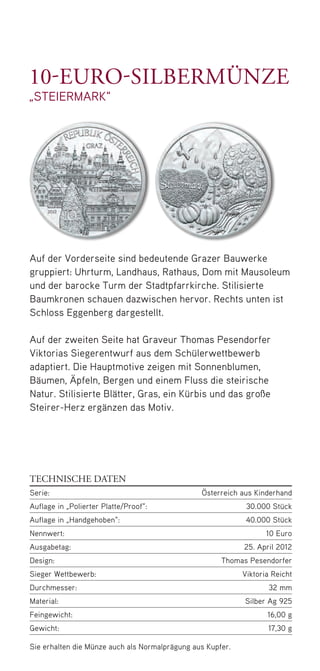 Auf der Vorderseite sind bedeutende Grazer Bauwerke
gruppiert: Uhrturm, Landhaus, Rathaus, Dom mit Mausoleum
und der barocke Turm der Stadtpfarrkirche. Stilisierte
Baumkronen schauen dazwischen hervor. Rechts unten ist
Schloss Eggenberg dargestellt.
Auf der zweiten Seite hat Graveur Thomas Pesendorfer
Viktorias Sieger­entwurf aus dem Schülerwettbewerb
adaptiert. Die Hauptmotive zeigen mit Sonnenblumen,
Bäumen, Äpfeln, Bergen und einem Fluss die steirische
Natur. Stilisierte Blätter, Gras, ein Kürbis und das große
Steirer-Herz ergänzen das Motiv.
Sie erhalten die Münze auch als Normalprägung aus Kupfer.
TECHNISCHE DATEN
Serie: Österreich aus Kinderhand
Auflage in „Polierter Platte/Proof“: 30.000 Stück
Auflage in „Handgehoben“: 40.000 Stück
Nennwert: 10 Euro
Ausgabetag: 25. April 2012
Design:Thomas Pesendorfer
Sieger Wettbewerb: Viktoria Reicht
Durchmesser: 32 mm
Material:Silber Ag 925
Feingewicht: 16,00 g
Gewicht: 17,30 g
10-Euro-silbermünze
„steiermark“
50748 Folder_Steiermark.indd 5 08.03.12 13:55
 