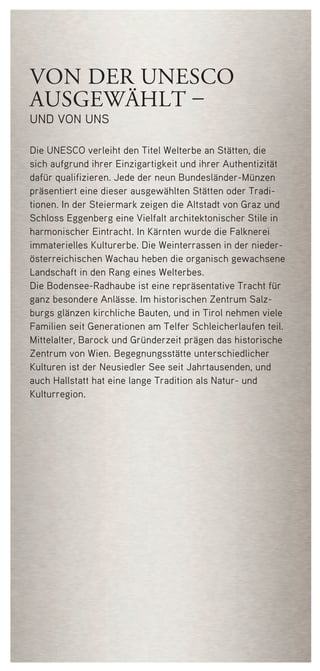 von der unesco
ausgewählt –
und von uns
Die UNESCO verleiht den Titel Welterbe an Stätten, die
sich aufgrund ihrer Einzigartigkeit und ihrer Authentizität
dafür qualifizieren. Jede der neun Bundesländer-Münzen
­präsentiert eine dieser ausgewählten Stätten oder Tradi­
tionen. In der Steiermark zeigen die Altstadt von Graz und
Schloss Eggenberg eine Vielfalt architektonischer Stile in
harmonischer Eintracht. In Kärnten wurde die Falknerei
immaterielles Kulturerbe. Die Weinterrassen in der nieder-
österreichischen Wachau heben die organisch gewachsene
Landschaft in den Rang eines Welterbes.
Die Bodensee-Radhaube ist eine repräsentative Tracht für
ganz besondere Anlässe. Im historischen Zentrum Salz-
burgs glänzen kirchliche Bauten, und in Tirol nehmen viele
Familien seit Generationen am Telfer Schleicherlaufen teil.
Mittelalter, Barock und Gründerzeit prägen das historische
Zentrum von Wien. Begegnungsstätte unterschiedlicher
Kulturen ist der Neusiedler See seit Jahrtausenden, und
auch Hallstatt hat eine lange Tradition als Natur- und
Kulturregion.
50748 Folder_Steiermark.indd 6 08.03.12 13:55
 