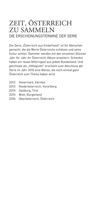 zeit, österreich
zu sammeln
die erscheinungstermine der serie
Die Serie „Österreich aus Kinderhand“ ist für Menschen
gemacht, die die Werte Österreichs schätzen und seine
Kultur achten. Sammler werden mit den einzelnen Stücken
Jahr für Jahr ihr Österreich-Album erweitern. Schenker
haben ein neues Mitbringsel aus jedem Bundesland. Und
gleichsam als „Höhepunkt“ erscheint zum Abschluss der
Serie im Jahr 2016 eine Münze, die noch einmal ganz
Österreich zum Thema haben wird.
2012	Steiermark, Kärnten
2013	Niederösterreich, Vorarlberg
2014	Salzburg, Tirol
2015	Wien, Burgenland
2016	Oberösterreich, Österreich
50748 Folder_Steiermark.indd 7 08.03.12 13:55
 