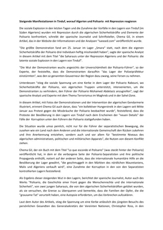 Steigende Manifestationen in Tinduf, worauf Algerien und Polisario mit Repression reagieren
Die soziale Explosion in den letzten Tagen und die Zunahme der Vorfälle in den Lagern von Tinduf (im
Süden Algeriens) wurden mit Repression durch die algerischen Sicherheitskräfte und Elemente der
Polisario konfrontiert, schreibt der spanische Journalist und Schriftsteller, Chema Gil, in einem
Artikel, das in der Website der Informationen und der Analysen "Iuexsed.com" veröffentlicht wurde.
"Die größte Demonstration fand am 25. Januar im Lager „Smara“ statt, nach dem die eigenen
Sicherheitskräfte der Polisario drei Individuen heftig misshandelt haben", sagte der spanische Analyst
in diesem Artikel mit dem Titel "die Saharauis unter der Repression Algeriens und der Polisario: die
latente soziale Explosion in den Lagern von Tinduf".
"Die Wut der Demonstranten wuchs angesichts der Unverschämtheit der Polisario-Führer", so der
Experte, der feststellte, dass die Demonstranten daraufhin "das Lager der Polizeipräfektur
einstürmten", was den so genannten Gouverneur der Region dazu zwang, seine Fersen zu nehmen.
Unterdessen "stieg die soziale Spannung um eine Kerbe in dem Lager der Polisario Rabouni, wo
Sicherheitskräfte der Polisario, von algerischen Truppen unterstützt, intervenierten, um die
Demonstranten zu verhindern, den Führer der Polisario Mohamed Abdelaziz anzugreifen", sagt der
spanische Analyst und Experte mit dem Thema Terrorismus im Maghreb und in der Sahel-Zone.
In diesem Artikel, mit Fotos der Demonstrationen und der Intervention der algerischen Gendarmerie
illustriert, erinnert Chema Gil auch daran, dass "ein kollektiver Hungerstreik in den Lagern seit Mitte
Januar aus Protest gegen die Missbräuche der Polisario beobachtet wurde", feststellend, dass die
Proteste der Bevölkerung in den Lagern von Tinduf nach dem Erscheinen der "neuen Details" der
Fälle der Korruption unter den Führern der Polisario stattgefunden haben.
Die Situation wurde umso peinlich, nicht nur für die Führer der separatistischen Bewegung, die
zusehen wie ein Land nach dem Anderen und die internationale Gemeinschaft den Rücken zukehren
und ihre Anerkennung entziehen, sondern auch und vor allem für "bestimmte Niveaus des
algerischen administrativen, politischen und militärischen Apparats", die Nutzen von diesem Konflikt
ziehen.
Chema Gil, der ein Buch mit dem Titel "Lo que esconde el Polisario" (was steckt hinter der Polisario)
veröffentlicht hat, in dem er die verborgene Seite der Polisario-Separatisten und ihre politische
Propaganda enthüllt, notiert auf der anderen Seite, dass die internationale humanitäre Hilfe an die
Bevölkerung der Lager gewährt, "die geschmuggelt in den Märkten des nördlichen Mauretaniens,
Malis und Algeriens verkauft wird", eine Zunahme der Korruption in den von den Separatisten
kontrollierten Lagern feststellend.
Als Ergebnis dieser steigenden Wut in den Lagern, berichtet der spanische Journalist, Autor auch des
Werks "Polisario, die Geschichte einer Front gegen die Menschenrechte und die internationale
Sicherheit", von zwei jungen Saharauis, die von den algerischen Sicherheitskräften getötet wurden,
als sie versuchen, die Grenze zu überqueren und bemerkte, dass die Familien der Opfer, die die
"grausame Tat" verurteilt haben, eine Autopsie erforderten, um das Verbrechen aufzuklären.
Laut dem Autor des Artikels, stieg die Spannung um eine Kerbe anlässlich des jüngsten Besuchs des
persönlichen Gesandten des Generalsekretärs der Vereinten Nationen, Christopher Ross, in den

 