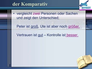 der Komparativ
• vergleicht zwei Personen oder Sachen
  und zeigt den Unterschied;

  Peter ist groß, Ute ist aber noch größer.

  Vertrauen ist gut – Kontrolle ist besser.
 