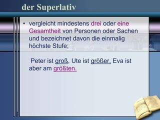der Superlativ
• vergleicht mindestens drei oder eine
  Gesamtheit von Personen oder Sachen
  und bezeichnet davon die einmalig
  höchste Stufe;

 Peter ist groß, Ute ist größer, Eva ist
 aber am größten.
 