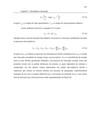 101

         Capítulo 5 - Resultados e discussão

                                       τ exp               τ
                                  η=         , logo τ rad = exp                          (5.13)
                                       τ rad                η

na qual τ exp é o tempo de vida experimental e τ rad e o tempo de vida puramente radiativo.

         Assim, podemos reescrever a equação (5.11) como

                                        knr = (1 − η ) / τ exp                           (5.14)

obtendo assim a taxa de transição não-radiativa. Essa taxa é a soma das contribuições de todos
os processos não-radiativos

                                                              n     n
                        knr = kmp + kaug + k Nd + + kOH + ∑ kTMi + ∑ k REj               (5.15)
                                                             i =1   j =1


na qual os kmp se referem ao processo de relaxação por fonôns (multiphonons), kaug é a perda
por conversão ascendente de energia (Auger upconvergion) , kND é a transferência de energia
entre os íons Nd-Nd, geralmente atribuído a um processo de relaxação cruzada. Estes três
primeiros termos são as perdas intrínsecas da amostra, os quais dependem da estrutura e
composição. Os três últimos termos representam nas perdas não-radiativas devido a
impurezas que entram na amostra durante seu processo de preparação, especificamente
interação do íon com os grupos hidroxila (kOH), com metais de transição (kTM) e com outros
íons de terra-rara (kRE). Estes processos estão esquematizados na Figura 56.
 