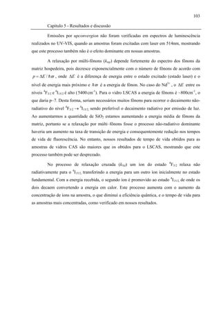 103

        Capítulo 5 - Resultados e discussão

        Emissões por upconvergion não foram verificadas em espectros de luminescência
realizados no UV-VIS, quando as amostras foram excitadas com laser em 514nm, mostrando
que este processo também não é o efeito dominante em nossas amostras.

        A relaxação por múlti-fônons (kmp) depende fortemente do espectro dos fônons da
matriz hospedeira, pois decresce exponencialmente com o número de fônons de acordo com
p = ΔE / ϖ , onde ΔE é a diferença de energia entre o estado excitado (estado laser) e o
nível de energia mais próximo e ϖ é a energia de fônon. No caso do Nd3+ , o ΔE entre os
níveis 4F3/2 e 4I15/2 é alto ( 5400 cm-1). Para o vidro LSCAS a energia de fônons é ~800cm-1, o
que daria p~7. Desta forma, seriam necessários muitos fônons para ocorrer o decaimento não-
radiativo do nível 4F3/2 → 4I15/2, sendo preferível o decaimento radiativo por emissão de luz.
Ao aumentarmos a quantidade de SiO2 estamos aumentando a energia média de fônons da
matriz, portanto se a relaxação por múlti–fônons fosse o processo não-radiativo dominante
haveria um aumento na taxa de transição de energia e consequentemente redução nos tempos
de vida de fluorescência. No entanto, nossos resultados de tempo de vida obtidos para as
amostras de vidros CAS são maiores que os obtidos para o LSCAS, mostrando que este
processo também pode ser desprezado.
                                                                             4
        No processo de relaxação cruzada (kNd) um íon do estado                  F3/2 relaxa não
radiativamente para o 4I15/2, transferindo a energia para um outro íon inicialmente no estado
fundamental. Com a energia recebida, o segundo íon é promovido ao estado 4I15/2, de onde os
dois decaem convertendo a energia em calor. Este processo aumenta com o aumento da
concentração de íons na amostra, o que diminuí a eficiência quântica, e o tempo de vida para
as amostras mais concentradas, como verificado em nossos resultados.
 