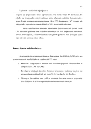 107

          Capítulo 6 – Conclusões e perspectivas

   conjunto de propriedades físicas apresentadas pela matriz vítrea. Os resultados dos
   estudos de propriedades espectroscópicas, como eficiência quântica, luminescência e
   tempo de vida mostraram que as amostras de vidros CAS dopadas com Nd3+ possuem tais
   propriedades comparáveis aos dos vidros LSCAS e a outros vidros fosfatos.

              Assim, com base nos resultados apresentados podemos concluir que os vidros
   CAS estudados possuem uma excelente combinação de suas propriedades mecânicas,
   ópticas, termo-ópticas, e espectroscópicas com grande potencial para aplicações como
   meio ativo em lasers de estado sólido.




Perspectivas de trabalhos futuros


          A preparação de novas composições no diagrama de fase CaO-Al2O3-SiO2 abre um
grande número de possibilidades de estudo no GEFF, como

      •     Otimizar a composição da amostra base, estudando pequenas variações entre as
            composições 1-CAS e 2-CAS;

      •     Investigar a introdução de outros elementos terras-raras e metais de transição nas
            composições dos vidros CAS, tais como Ti, Cr, Mn, Ce, Er, Yb, Tm, Eu...

      •     Montagem da cavidade para verificar a emissão laser das amostras preparadas,
            com o objetivo de avaliar as propriedades das amostras em operação.
 