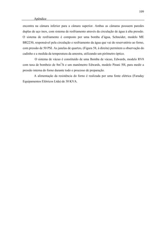 109

        Apêndice

encontra na câmara inferior para a câmara superior. Ambas as câmaras possuem paredes
duplas de aço inox, com sistema de resfriamento através da circulação de água à alta pressão.
O sistema de resfriamento é composto por uma bomba d’água, Schneider, modelo ME
BR2230, responsável pela circulação e resfriamento da água que vai do reservatório ao forno,
com pressão de 50 PSI. As janelas de quartzo, (Figura 58, à direita) permitem a observação do
cadinho e a medida da temperatura da amostra, utilizando um pirômetro óptico.
         O sistema de vácuo é constituído de uma Bomba de vácuo, Edwards, modelo RV8
com taxa de bombeio de 8m3/h e um manômetro Edwards, modelo Pirani 50l, para medir a
pressão interna do forno durante todo o processo de preparação.
        A alimentação da resistência do forno é realizada por uma fonte elétrica (Faraday
Equipamentos Elétricos Ltda) de 30 KVA.
 