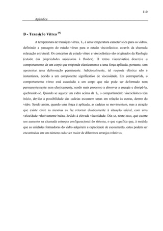 110

        Apêndice



B - Transição Vítrea [9]

        A temperatura de transição vítrea, Tg, é uma temperatura característica para os vidros,
definindo a passagem do estado vítreo para o estado viscoelástico, através da chamada
relaxação estrutural. Os conceitos de estado vítreo e viscoelástico são originados da Reologia
(estudo das propriedades associadas à fluidez). O termo viscoelástico descreve o
comportamento de um corpo que responde elasticamente a uma força aplicada, portanto, sem
apresentar uma deformação permanente. Adicionalmente, tal resposta elástica não é
instantânea, devido a um componente significativo de viscosidade. Em contrapartida, o
comportamento vítreo está associado a um corpo que não pode ser deformado nem
permanentemente nem elasticamente, sendo mais propenso a absorver a energia e dissipá-la,
quebrando-se. Quando se aquece um vidro acima da Tg, o comportamento viscoelástico tem
início, devido à possibilidade das cadeias escoarem umas em relação às outras, dentro do
vidro. Sendo assim, quando uma força é aplicada, as cadeias se movimentam, mas a atração
que existe entre as mesmas as faz retornar elasticamente à situação inicial, com uma
velocidade relativamente baixa, devido à elevada viscosidade. Diz-se, neste caso, que ocorre
um aumento na chamada entropia configuracional do sistema, o que significa que, à medida
que as unidades formadoras do vidro adquirem a capacidade de escoamento, estas podem ser
encontradas em um número cada vez maior de diferentes arranjos relativos.
 