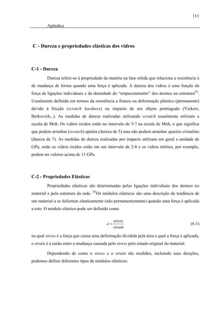 111

        Apêndice



C - Dureza e propriedades elásticas dos vidros



C-1 - Dureza
        Dureza refere-se à propriedade da matéria na fase sólida que relaciona a resistência à
de mudança de forma quando uma força é aplicada. A dureza dos vidros é uma função da
força de ligações individuais e da densidade do “empacotamento” dos átomos na estrutura[9].
Usualmente definida em termos da resistência a fratura ou deformação plástico (permanente)
devido à fricção (scratch hardness) ou impacto de um objeto pontiagudo (Vickers,
Berkovich,..). As medidas de dureza realizadas utilizando scratch usualmente utilizam a
escala de Moh. Os vidros óxidos estão no intervalo de 5-7 na escala de Moh, o que significa
que podem arranhar (scratch) apatita (dureza de 5) mas não podem arranhar quartzo cristalino
(dureza de 7). As medidas de dureza realizadas por impacto utilizam em geral a unidade de
GPa, onde os vidros óxidos estão em um intervalo de 2-8 e os vidros nitritos, por exemplo,
podem ter valores acima de 11 GPa.




C-2 - Propriedades Elásticas
        Propriedades elásticas são determinadas pelas ligações individuais dos átomos no
                                     [9]
material e pela estrutura da rede.     Os módulos elásticos são uma descrição da tendência de
um material a se deformar elasticamente (não permanentemente) quando uma força é aplicada
a este. O módulo elástico pode ser definido como

                                                 stress
                                            ε=                                             (6.1)
                                                 strain
na qual stress é a força que causa uma deformação dividida pela área a qual a força é aplicada,
e strain é a razão entre a mudança causada pelo stress pelo estado original do material.

        Dependendo de como o stress e o strain são medidos, incluindo suas direções,
podemos definir diferentes tipos de módulos elásticos:
 