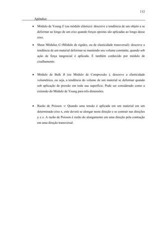 112

    Apêndice

•    Módulo de Young E (ou módulo elástico): descreve a tendência de um objeto a se
     deformar ao longo de um eixo quando forças opostas são aplicadas ao longo desse
     eixo.

•    Shear Módulus G (Módulo de rigidez, ou de elasticidade transversal): descreve a
     tendência de um material deformar-se mantendo seu volume constante, quando sob
     ação de força tangencial é aplicada. É também conhecido por módulo de
     cisalhamento.



•    Módulo de Bulk B (ou Módulo de Compressão ), descreve a elasticidade
     volumétrica, ou seja, a tendência do volume de um material se deformar quando
     sob aplicação de pressão em toda sua superfície. Pode ser considerado como a
     extensão do Módulo de Young para três dimensões.



•    Razão de Poisson ν: Quando uma tensão é aplicada em um material em um
     determinado eixo x, este deverá se alongar nesta direção e se contrair nas direções
     y e z. A razão de Poisson é razão do alongamento em uma direção pela contração
     em uma direção transversal.
 