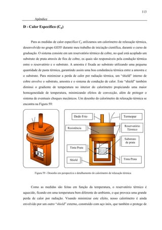113

        Apêndice

D - Calor Específico (Cp)


     Para as medidas de calor específico Cp utilizamos um calorímetro de relaxação térmica,
desenvolvido no grupo GEFF durante meu trabalho de iniciação científica, durante o curso de
graduação. O sistema consiste em um reservatório térmico de cobre, no qual está acoplado um
substrato de prata através de fios de cobre, os quais são responsáveis pela condução térmica
entre o reservatório e o substrato. A amostra é fixada ao substrato utilizando uma pequena
quantidade de pasta térmica, garantindo assim uma boa condutância térmica entre a amostra e
o substrato. Para minimizar a perda de calor por radiação térmica, um “shield” interno de
cobre envolve o substrato, amostra e o sistema de condução de calor. Este “shield” também
diminui o gradiente de temperatura no interior do calorímetro propiciando uma maior
homogeneidade de temperatura, minimizando efeitos de convecção, além de proteger o
sistema de eventuais choques mecânicos. Um desenho do calorímetro de relaxação térmica se
encontra na Figura 59:


                                          Dedo Frio                                   Termopar

                                                                                       Reservatório
                                     Resistência                                        Térmico


                                                                                       Substrato
                                                                                        de prata
                                       Tinta Prata



                                      Shield                                          Tinta Prata



        Figura 59 - Desenho em perspectiva e detalhamento do calorímetro de relaxação térmica




     Como as medidas são feitas em função da temperatura, o reservatório térmico é
aquecido, ficando em uma temperatura bem diferente do ambiente, o que provoca uma grande
perda de calor por radiação. Visando minimizar este efeito, nosso calorímetro é ainda
envolvido por um outro “shield” externo, construído com aço inóx, que também o protege de
 