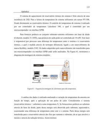 115

        Apêndice

       O sistema de aquecimento do reservatório térmico do sistema é feito através de uma
resistência de 25Ω. Para a leitura da temperatura do sistema utilizamos um sensor PT-100,
fixado diretamente ao reservatório térmico. O controle de temperatura do sistema é realizado
por um controlador de temperatura Lakeshore 340, o qual é controlado por um
microcomputador via interface GPIB.

       Para fornecer potência ao conjunto substrato+amostra utilizamos um laser de diodo
(Coherent, modelo 31-1050), cuja potencia de saída pode ser controlada até 10 mW. Este laser
é responsável por provocar uma diferença de temperatura entre o sistema e o reservatório
térmico, a qual é medida através do termopar diferencial, ligado a um nanovoltímetro da
marca Keithley, modelo 2182. Os dados adquiridos pelo nanovoltímetro são transferidos para
um microcomputador via interface GPIB onde serão analisados. Na Figura 61, mostramos o
diagrama da montagem do sistema completo:




                Figura 61 - Esquema da montagem do calorímetro para alta temperatura.




        A análise dos dados é realizada analisando a variação da temperatura da amostra em
função do tempo, após a aplicação de um pulso de calor. Consideremos o sistema
(reservatório térmico + substrato) a uma temperatura T0. Se fornecermos potência ao substrato
através do laser de diodo, parte dessa energia será absorvida pelo substrato, aquecendo-o,
ocasionando uma diferença de temperatura entre este e o sistema. Parte dessa energia será
transferida para o reservatório através dos fios que sustenta o substrato, do ar que envolve o
mesmo e através da radiação térmica. Assim teremos
 
