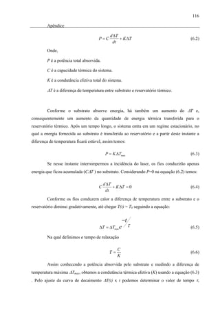 116

        Apêndice

                                             d ΔT
                                      P=C         + K ΔT                                  (6.2)
                                              dt
        Onde,

        P é a potência total absorvida.

        C é a capacidade térmica do sistema.

        K é a condutância efetiva total do sistema.

        ΔT é a diferença de temperatura entre substrato e reservatório térmico.



        Conforme o substrato absorve energia, há também um aumento do ΔT e,
consequentemente um aumento da quantidade de energia térmica transferida para o
reservatório térmico. Após um tempo longo, o sistema entra em um regime estacionário, no
qual a energia fornecida ao substrato é transferida ao reservatório e a partir deste instante a
diferença de temperatura ficará estável, assim temos:

                                           P = K ΔTmax                                    (6.3)

        Se nesse instante interrompermos a incidência do laser, os fios conduzirão apenas
energia que ficou acumulada (CΔT ) no substrato. Considerando P=0 na equação (6.2) temos:

                                          d ΔT
                                      C        + K ΔT = 0                                 (6.4)
                                           dt
        Conforme os fios conduzem calor a diferença de temperatura entre o substrato e o
reservatório diminui gradativamente, até chegar T(t) = T0 seguindo a equação:


                                                     −t
                                      ΔT = ΔTmax e        τ                               (6.5)

        Na qual definimos o tempo de relaxação


                                            τ=C
                                              K
                                                                                          (6.6)

        Assim conhecendo a potência absorvida pelo substrato e medindo a diferença de
temperatura máxima ΔTmax, obtemos a condutância térmica efetiva (K) usando a equação (6.3)
. Pelo ajuste da curva de decaimento ΔT(t) x t podemos determinar o valor de tempo τ,
 