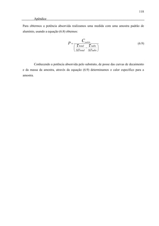 118

           Apêndice

Para obtermos a potência absorvida realizamos uma medida com uma amostra padrão de
alumínio, usando a equação (6.8) obtemos:

                                              C padrão
                                    P=
                                         ⎜
                                          τ
                                         ⎛ total
                                                  −
                                                   τ subs ⎞
                                                          ⎟
                                                                                       (6.9)

                                         ⎝ ΔTtotal ΔTsubs ⎠



           Conhecendo a potência absorvida pelo substrato, de posse das curvas de decaimento
e da massa da amostra, através da equação (6.9) determinamos o calor específico para a
amostra.
 