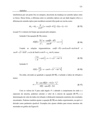 121

          Apêndice

interferência por um ponto fixo no anteparo, decorrente da mudança no caminho óptico entre
os feixes. Dessa forma, a diferença entre os caminhos ópticos em um dado ângulo (ΔSθ) e a
diferença de caminho óptico para incidência normal (ΔS0) pode ser escrita como:

                                            2l
                           ΔSθ − ΔS0 =            ⎡ n − cos (θ − θ ') ⎤ − 2l ( n − 1) = N λ               (6.13)
                                          cos θ ' ⎣                   ⎦

na qual N é o número de franjas que passam pelo anteparo.

          Isolando N da equação (6.13), temos:

                                           2l ⎛ n − cos(θ − θ ')        ⎞
                               N (θ ) =       ⎜                  − n + 1⎟                                 (6.14)
                                           λ⎝        cos θ '            ⎠

          Usando      as     relações     trigonométricas         cos(θ − θ ') = cos θ cos θ '+ sin θ sin θ '     e

cos θ ' = 1 − sin θ ' , e a lei de Snell ( n sin θ ' = n ar sin θ ), temos:

                                   ⎛ Nλ         ⎞
                                   ⎜    + cos θ ⎟ + n − 1 = n 2 − sin 2 θ                                 (6.15)
                                   ⎝ 2l         ⎠

          Isolando N:

                               N (θ ) =
                                          2l
                                          λ
                                            [1 − n − cos θ +      n 2 − sin 2 θ   ]                       (6.16)

          Ou então, elevando ao quadrado a equação (6.16), e isolando o índice de refração n
temos:

                                  (1 − cos θ )(2l − Nλ ) + N4lλ        2 2


                               n=
                                       2l (1 − cos θ ) − N λ
                                                                                                          (6.17)


          Com os valores de N para cada ângulo θ e sabendo o comprimento de onda e a
espessura da amostra, podemos calcular o valor de n através da equação (6.17), e a
determinação do valor do índice de refração é obtida pelo tratamento estatístico dos resultados
encontrados. Podemos também ajustar a equação (6.16) aos dados experimentais, na qual n é
deixado como parâmetro ajustável. Exemplos dos ajustes obtidos para nossas amostras são
mostrados no gráfico da Figura 65.
 