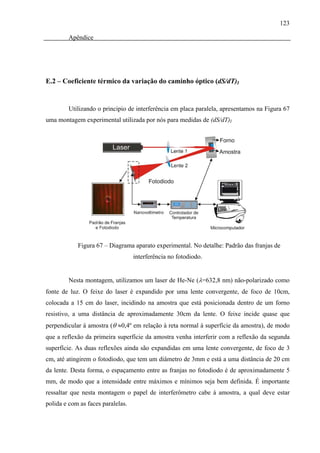 123

        Apêndice




E.2 – Coeficiente térmico da variação do caminho óptico (dS/dT)I


        Utilizando o principio de interferência em placa paralela, apresentamos na Figura 67
uma montagem experimental utilizada por nós para medidas de (dS/dT)I




            Figura 67 – Diagrama aparato experimental. No detalhe: Padrão das franjas de
                                   interferência no fotodiodo.


        Nesta montagem, utilizamos um laser de He-Ne (λ=632,8 nm) não-polarizado como
fonte de luz. O feixe do laser é expandido por uma lente convergente, de foco de 10cm,
colocada a 15 cm do laser, incidindo na amostra que está posicionada dentro de um forno
resistivo, a uma distância de aproximadamente 30cm da lente. O feixe incide quase que
perpendicular à amostra (θ ≈0,4º em relação à reta normal à superfície da amostra), de modo
que a reflexão da primeira superfície da amostra venha interferir com a reflexão da segunda
superfície. As duas reflexões ainda são expandidas em uma lente convergente, de foco de 3
cm, até atingirem o fotodiodo, que tem um diâmetro de 3mm e está a uma distância de 20 cm
da lente. Desta forma, o espaçamento entre as franjas no fotodiodo é de aproximadamente 5
mm, de modo que a intensidade entre máximos e mínimos seja bem definida. É importante
ressaltar que nesta montagem o papel de interferômetro cabe à amostra, a qual deve estar
polida e com as faces paralelas.
 