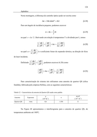 124

          Apêndice

          Nesta montagem, a diferença de caminho óptico pode ser escrita como

                                         Δs = 2nL cosθ ' = mλ                                (6.18)

          Para um ângulo de incidência pequeno, podemos escrever

                                                         λ
                                              s = nL =       m                               (6.19)
                                                         2

          na qual s = Δs / 2 . Derivando em relação à temperatura T e dividindo por L, temos

                                  1 ⎛ ds   ⎞ ⎛ dn ⎞          λ ⎛ dm ⎞
                                  L ⎜ dT   ⎟ = ⎜ dT ⎟ + nα = 2L ⎜ dT ⎟                       (6.20)
                                    ⎝      ⎠ ⎝      ⎠           ⎝    ⎠

                        1 ⎛ dL ⎞
          na qual α =            é o coeficiente linear de expansão térmica, na direção do feixe
                        L ⎜ dT ⎟
                          ⎝    ⎠
de laser incidente.

                      1 ⎛ ds   ⎞ ⎛ dS ⎞
          Definindo
                      L ⎜ dT   ⎟ = ⎜ dT ⎟ , podemos escrever (6.20) como
                        ⎝      ⎠ ⎝      ⎠

                                   ⎛ dS ⎞        ⎛ dn ⎞ λ ⎛ dm ⎞
                                   ⎜ dT ⎟ = nα + ⎜ dT ⎟ = 2L ⎜ dT ⎟                          (6.21)
                                   ⎝    ⎠        ⎝    ⎠      ⎝    ⎠



          Para caracterização do sistema nós utilizamos uma amostra de quartzo QS (sílica
fundida), fabricada pela empresa Hellma, com as seguintes características:


Tabela 12 – Características da amostra de Quartzo QS usada como padrão.

                                              α                                   dn/dT
Amostra            Espessura                                        n
                                           (10 K-1)
                                             -6
                                                                               (.10-6 K-1)
Quartzo QS            1mm                    0,6                  1.456            11



          Na Figura 68 apresentamos o interferograma para a amostra de quartzo QS, de
temperatura ambiente até 180ºC.
 