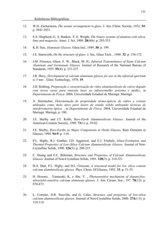 131

       Referências Bibliográficas

12.   W.H. Zachariasen, The atomic arrangement in glass. J. Am. Chem. Society, 1932. 54:
      p. 3841-3851.

13.   E.S. Shepherd, G. A. Rankin, F. E. Wright, The binary systems of alumina with silica,
      lime and magnesia. Amer. J. Sci, 1909. 28(4th): p. 293-333.

14.   K.H. Sun, Aluminate Glasses. Glass Ind., 1949. 30: p. 199.

15.   J.E. Stanworth, On the structure of glass. J. Soc. Glass Tech. , 1948. 32: p. 154-172.

16.   J.M. Florence, Glaze, F. W., Black, M. H., Infrared Transmittance of Some Calcium
      Aluminate and Germanate Glasses. Journal of Research of the National Bureau of
      Standards, 1955. 55(4): p. 231-237.

17.   J.R. Davy, Development of calcium aluminate glasses for use in the infrared spectrum
      to 5 mm. . Glass Technology, 1978. 19.

18.   J.H. Rohling, Preparação e caracterização do vidro aluminosilicato de calcio dopado
      com terras raras para emissão laser no infravermelho próximo e médio., in
      Departamento de Fisica. 2004, Universidade Estadual de Maringá: Maringá.

19.   A. Steimacher, Determinação de propriedade térmo-ópticas de vidros e cristais
      utilizados como meio ativo para lasers de estado sólido utilizando técnicas de
      interferometria óptica. , in Departamento de Física. 2004, Universidade Estadual de
      Maringá: Maringá. p. 100.

20.   J.E. Shelby and J.T. Kohli, Rare-Earth Aluminosilicate Glasses. Journal of the
      American Ceramic Society, 1990. 73(1): p. 39-42.

21.   J.E. Shelby, Rare-Earths as Major Components in Oxide Glasses. Rare Elements in
      Glasses, 1994. 94-9: p. 1-41.

22.   P.L. Higby, R.J. Ginther, I.D. Aggarwal, and E.J. Friebele, Glass-Formation and
      Thermal-Properties of Low-Silica Calcium Aluminosilicate Glasses. Journal of Non-
      Crystalline Solids, 1990. 126(3): p. 209-215.

23.   C. Huang and E.C. Behrman, Structure and Properties of Calcium Aluminosilicate
      Glasses. Journal of Non-Crystalline Solids, 1991. 128(3): p. 310-321.

24.   D.A. Dutt, P.L. Higby, and D.L. Griscom, A structural model for low silica content
      calcium aluminosilicate glasses. Phys. Chem. Of Glasses, 1992. 33: p. 51-55.

25.   H. Hosono, . Yamazaki, K, e Abe, Y. , Photosensitive mechanism of dopant-free,
      ultraviolet-sensitive calcium aluminate glasses. J. Am. Ceram. Soc., 197. 70(12): p.
      870-873.
.

26.   L. Cormier, D.R. Neuville, and G. Calas, Structure and properties of low-silica
      calcium aluminosilicate glasses. Journal of Non-Crystalline Solids, 2000. 274(1-3): p.
      110-114.
 