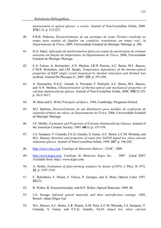 133

       Referências Bibliográficas

      measurement in optical glasses: a review. Journal of Non-Crystalline Solids, 2000.
      273(1-3): p. 215-227.

40.   P.R.B. Pedreira, Desenvolvimento de um protótipo de Lente Térmica resolvida no
      tempo para estudos de líquidos em condições transitórias em tempo real., in
      Departamento de Física. 2005, Universidade Estadual de Maringá: Maringá. p. 206.

41.   O.A. Sakai, Aplicação da interferometria óptica no estudo da anisotropria de sistemas
      uniaxiais em função da temperatura, in Departamento de Física. 2004, Universidade
      Estadual de Maringá: Maringá.

42.   E.A. Falcao, A. Steimacher, A.N. Medina, J.R.D. Pereira, A.C. Bento, M.L. Baesso,
      C.M.R. Remedios, and J.M. Sasaki, Temperature dependence of the thermo-optical
      properties of KDP single crystal measured by thermal relaxation and thermal lens
      methods. Journal De Physique Iv, 2005. 125: p. 391-394.

43.   A. Steimacher, N.G.C. Astrath, A. Novatski, F. Pedrochi, A.C. Bento, M.L. Baesso,
      and A.N. Medina, Characterization of thermo-optical and mechanical properties of
      calcium aluminosilicate glasses. Journal of Non-Crystalline Solids, 2006. 352(32-35):
      p. 3613-3617.

44.   M. Born and E. Wolf, Principles of Optics. 1984, Cambridge: Pergamon Oxford.

45.   M.J. Barbosa, Desenvolvimento de um dilatômetro para medidas de coeficiente de
      expansão térmica em vidros, in Departamento de Física. 2006, Universidade Estadual
      de Maringá: Maringá.

46.   J.E. Shelby, Formation and Properties of Calcium Aluminosilicate Glasses. Journal of
      the American Ceramic Society, 1985. 68(3): p. 155-158.

47.   J.A. Sampaio, T. Catunda, F.C.G. Gandra, S. Gama, A.C. Bento, L.C.M. Miranda, and
      M.L. Baesso, Structure and properties of water free Nd2O3 doped low silica calcium
      aluminate glasses. Journal of Non-Crystalline Solids, 1999. 247: p. 196-202.

48.   http://www.vloc.com. Catalogo de Materiais Ópticos - VLOC. 2008

49.   http://www.kigre.com. Catálogo de Materiais Kigre Inc. .        2007    [cited 2007;
      Available from: http:// www.kigre.com.

50.   A. Hrubý, Evaluation of glass-forming tendency by means of DTA. J. Phys. B 1972.
      22: p. 1187-1193.

51.   F. Balembois, F. Druon, F. Falcoz, P. Georges, and A. Brun, Optical Letter 1997.
      22(22).

52.   R. Weber, B. Neuenschwander, and H.P. Weber, Optical Materials, 1999. 11.

53.   J.A. Savage, Infrared optical materials and their antireflection coatings. 1985,
      Bristol: Adam Hilger Ltd.

54.   M.L. Baesso, A.C. Bento, A.R. Duarte, A.M. Neto, L.C.M. Miranda, J.A. Sampaio, T.
      Catunda, S. Gama, and F.C.G. Gandra, Nd2O3 doped low silica calcium
 