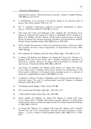134

       Referências Bibliográficas

      aluminosilicate glasses: Thermomechanical properties. Journal of Applied Physics,
      1999. 85(12): p. 8112-8118.

55.   L. Prod’homme, A new aproach to the thermal change in the refractive index of
      glasses. Phys. Chem. Glasses 1960. 1: p. 119.

56.   H.T. T. Izumitani, Temperatura coefficient of eletronic polalizability in optical
      glasses. J. Non-Cryst. Solids 30, 1980. 40: p. 611-619.

57.   S.M. Lima, W.F. Falco, E.S. Bannwart, L.H.C. Andrade, R.C. de Oliveira, J.C.S.
      Moraes, K. Yukimitu, E.B. Araujo, E.A. Falcao, A. Steimacher, N.G.C. Astrath, A.C.
      Bento, A.N. Medina, and M.L. Baesso, Thermo-optical characterization of tellurite
      glasses by thermal lens, thermal relaxation calorimetry and interferometric methods.
      Journal of Non-Crystalline Solids, 2006. 352(32-35): p. 3603-3607.

58.   N.G.C. Astrath, Determinação e análise de propriedades térmicas e ópticas de sólidos
      não cristalinos em altas e baixas temperaturas, in Departamento de Física. 2006,
      UEM: Maringá.

59.   P.W. Anderson, B.I. Halperin, and C.M. Varma, Philos. Mag. , 1978. 25(1): p. 159.

60.   E. Peliçon, J.H. Rohling, A.N. Medina, A.C. Bentob, D.F. Souza, R.C. Oliveira, J.A.
      Sampaio, S.M. Lima, L.A.O. Nunes, and T. Catunda, Temperature dependence of
      fluorescence quantum efficiency of optical glasses determined by thermal lens
      spectroscopy. J. Non-Cryst. Solids, 2002. 304: p. 244-250.

61.   A.R. Nunes, J.H. Rohling, A.N. Medina, J.R.D. Pereira, A.C. Bento, M.L. Baesso,
      L.A.O. Nunes, and T. Catunda, Time-resolved thermal lens determination of the
      thermo-optical coefficients in Nd-doped yttrium aluminum garnet as a function of
      temperature. Applied Physics Letters, 2004. 84(25): p. 5183.

62.   S. Chénais, F. Druon, S. Forget, F. Balembois, and P. George, On thermal effects in
      sólid-state lasers: The case of ytterbium-doped materials. Progress in Quantum
      Eletronics, 2006. 30: p. 89-153.

63.   J.H. Brannon and D. Magde, J. Phys. Chem, 1979. 82.

64.   M.L. Lesiecki and J.M. Drake, Appl. Opt. , 1982. 21: p. 557.

65.   J. Shen and R.D. Snook, Chem. Phys. Lett, 1989. 155.

66.   N.G.C. Astrath, J.H. Rohling, A.C. Bento, M.L. Baesso, C. Jacinto, S.M. Lima,
      L.A.O. Nunes, and T. Catunda, Fluorescence quantum efficiency in Nd2O3-doped
      aluminosilicate glasses by multiwavelength thermal lens method. Journal De Physique
      Iv, 2005. 125: p. 185-187.

67.   C. Jacinto, D.N. Messias, A.A. Andrade, S.M. Lima, M.L. Baesso, and T. Catunda,
      Thermal lens and Z-scan measurements: Thermal and optical properties of laser
      glasses - A review. Journal of Non-Crystalline Solids, 2006. 352(32-35): p. 3582-
      3597.
 