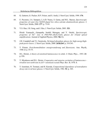 135

       Referências Bibliográficas

68.   K. Gatterer, G. Pucker, H.P. Fritzer, and S. Arafa, J. Non-Cryst. Solids, 1994. 176.

69.   E. Pecoraro, J.A. Sampaio, L.A.D. Nunes, S. Gama, and M.L. Baesso, Spectroscopic
      properties of water free Nd2O3-doped low silica calcium aluminosilicate glasses. J.
      Non-Cryst. Solids, 2000. 277: p. 73-81.

70.   Y.S. Han, J.H. Song, and J. Heo, J. Non-Cryst. Solids, 2003. 321.

71.   Hiroki Yamauchi, Ganapathy Senthil Murugan, and Y. Onishi, Spectroscopic
      properties of Tm3+ íons in PbO-PbF2-Bi2O3-GaO3 glasses for S-band optical
      amplifications. Journal of Applied Physics, 2004. 96(12).

72.   J.H. Campbell and T.I. Suratwala, Nd-doped phosphate glasses for high-energy/high-
      peak-power lasers. J. Non-Cryst. Solids, 2000. 263&264: p. 318-341.

73.   T. Förster, Zwischenmolekulare energiewanderung und fluoreszenz. Ann. Physik,
      1948. 2: p. 55-75.

74.   D.L. Dexter, A theory of sensitized luminescence in solids. J. Chem. Phys. , 1953. 21:
      p. 836.

75.   T. Miyakawa and D.L. Dexter, Cooperative and stepwise excitation of luminescence -
      trivalent rare-earth ions in yb3+-sensitized crystals Phys. Rev. B, 1970. 1.

76.   T. Izumitani, H. Toratani, and H. Kuroda, Compositional dependence of nonradiative
      decay-rate in nd laser glasses. J. Non-Cryst. Solids, 1982. 52: p. 303.
 
