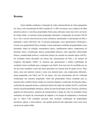 Resumo


         Neste trabalho estudamos a formação de vidros aluminosilicato de cálcio preparados
em vácuo, com concentração de SiO2 variando de 7 a 40% em massa, com o objetivo de obter
amostras estáveis e com boas propriedades físicas para utilização como meio ativo em lasers
de estado sólido. As amostras foram preparadas utilizando a composição da amostra LSCAS
(Low silica calcium aluminosilicate) como referência, aumentando a concentração de SiO2 e
mantendo a razão CaO/Al2O3. De 12 amostras preparadas, cinco apresentaram vitrificação e
tiveram suas propriedades físicas medidas. Foram analisados resultados de propriedades como
densidade, índice de refração, transmitância óptica, espalhamento óptico, temperaturas de
transição vítrea e cristalização, dureza, propriedades elásticas, calor específico, difusividade
térmica, condutividade térmica e coeficiente térmico da variação do caminho óptico (dS/dT)I.
Os resultados foram discutidos em termos das concentrações de SiO2, e do número de
oxigênios não-ligados (NBO). As amostras que apresentaram a melhor combinação de
resultados foram escolhidas para a dopagem com Nd2O3. Este terra-rara foi escolhido por ser
um dos mais estudados e pelo fato deste apresentar um sistema laser de quatro níveis. Duas
séries, uma com material comum e outra com material puro, com composições diferentes,
foram preparadas com Nd2O3 até 5% em massa. Até esta concentração não foi verificada
cristalização nas amostras preparadas. Além das propriedades físicas estudadas para as
amostras base, também foram estudas nas amostras dopadas o coeficiente de absorção óptica,
coeficiente de expansão térmica, coeficiente térmico do índice de refração (dn/dT), coeficiente
térmico da polarizabilidade eletrônica, efeitos de auto-focalização (Lente Térmica), eficiência
quântica de fluorescência, espectros de luminescência e tempo de vida. Os resultados foram
analisados em função da concentração de dopante e em função da temperatura e mostraram
que os vidros CAS estudados possuem uma excelente combinação de propriedades
mecânicas, ópticas e termo-ópticas, com grande potencial para aplicações como meio ativo
em lasers de estado sólido.
 