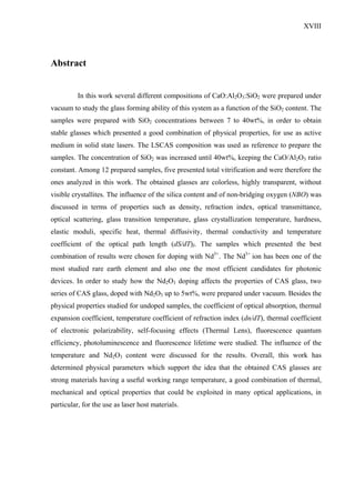 XVIII




Abstract


          In this work several different compositions of CaO:Al2O3:SiO2 were prepared under
vacuum to study the glass forming ability of this system as a function of the SiO2 content. The
samples were prepared with SiO2 concentrations between 7 to 40wt%, in order to obtain
stable glasses which presented a good combination of physical properties, for use as active
medium in solid state lasers. The LSCAS composition was used as reference to prepare the
samples. The concentration of SiO2 was increased until 40wt%, keeping the CaO/Al2O3 ratio
constant. Among 12 prepared samples, five presented total vitrification and were therefore the
ones analyzed in this work. The obtained glasses are colorless, highly transparent, without
visible crystallites. The influence of the silica content and of non-bridging oxygen (NBO) was
discussed in terms of properties such as density, refraction index, optical transmittance,
optical scattering, glass transition temperature, glass crystallization temperature, hardness,
elastic moduli, specific heat, thermal diffusivity, thermal conductivity and temperature
coefficient of the optical path length (dS/dT)I. The samples which presented the best
combination of results were chosen for doping with Nd3+. The Nd3+ ion has been one of the
most studied rare earth element and also one the most efficient candidates for photonic
devices. In order to study how the Nd2O3 doping affects the properties of CAS glass, two
series of CAS glass, doped with Nd2O3 up to 5wt%, were prepared under vacuum. Besides the
physical properties studied for undoped samples, the coefficient of optical absorption, thermal
expansion coefficient, temperature coefficient of refraction index (dn/dT), thermal coefficient
of electronic polarizability, self-focusing effects (Thermal Lens), fluorescence quantum
efficiency, photoluminescence and fluorescence lifetime were studied. The influence of the
temperature and Nd2O3 content were discussed for the results. Overall, this work has
determined physical parameters which support the idea that the obtained CAS glasses are
strong materials having a useful working range temperature, a good combination of thermal,
mechanical and optical properties that could be exploited in many optical applications, in
particular, for the use as laser host materials.
 