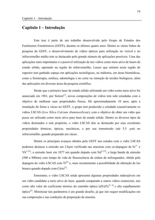 19

Capítulo 1 – Introdução


Capitulo 1 – Introdução

         Esta tese é parte de um trabalho desenvolvido pelo Grupo de Estudos dos
Fenômenos Fototérmicos (GEFF), durante os últimos quatro anos. Dentre as várias linhas de
pesquisa do GEFF, o desenvolvimento de vidros ópticos para utilização no visível e no
infravermelho médio tem se destacado pelo grande número de aplicações possíveis. Uma das
aplicações mais importantes é a possível utilização de tais vidros como meio ativo de lasers de
estado sólido, operando na região do infravermelho. Lasers que emitem nesta região do
espectro tem ganhado espaço em aplicações tecnológicas, na indústria, em áreas biomédicas,
como a fisioterapia, estética, odontologia e no corte ou remoção de tecidos biológicos, além
das aplicações em diversas áreas da pesquisa científica.

         Desde que o primeiro laser de estado sólido utilizando um vidro como meio ativo foi
anunciado em 1961, por Snitzer[1], novas composições de vidros tem sido estudadas com o
objetivo de melhorar suas propriedades físicas. Há aproximadamente 10 anos, após a
instalação do forno a vácuo no GEFF, o grupo tem produzido e estudado exaustivamente os
vidros LSCAS (Low Sílica Calcium Aluminosilicate), com o objetivo de obter um vidro que
possa ser utilizado como meio ativo para laser de estado sólido. Dentre os diversos tipos de
vidros destinados a este propósito, o vidro LSCAS têm se destacado por suas excelentes
propriedades térmicas, ópticas, mecânicas, e por sua transmissão (até 5.5 μm) no
infravermelho, quando preparado em vácuo.

         Dentre os principais avanços obtidos pelo GEFF nos estudos com o vidro LSCAS
podemos destacar a emissão em 2.8μm verificada nas amostras com co-dopagem de Er3+ e
Yb3+[2]; a emissão laser em 1077 nm quando dopado com Nd3+[3]; a larga banda de emissão
(500 a 800nm) com tempo de vida de fluorescência da ordem de milisegundos, obtida pela
dopagem do vidro LSCAS com Ti[4] e, mais recentemente a possibilidade de obtenção de luz
branca quando dopado com Cério[5].

         Entretanto, o vidro LSCAS ainda apresenta algumas propriedades indesejáveis em
um vidro candidato a meio ativo de laser, quando comparado a outros vidros comerciais, tais
como alto valor do coeficiente térmico do caminho óptico (dS/dT)I[3, 6] e alto espalhamento
óptico[3]. Minimizar tais parâmetros é um grande desafio, já que isto requer modificações em
sua composição e nas condições de preparação da amostra.
 