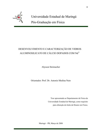II




        Universidade Estadual de Maringá
        Pós-Graduação em Física




DESENVOLVIMENTO E CARACTERIZAÇÃO DE VIDROS
ALUMINOSILICATO DE CÁLCIO DOPADOS COM Nd3+




                   Alysson Steimacher




        Orientador: Prof. Dr. Antonio Medina Neto




                             Tese apresentada ao Departamento de Física da
                          Universidade Estadual de Maringá, como requisito
                               para obtenção do título de Doutor em Física.




                Maringá – PR, Março de 2008
 