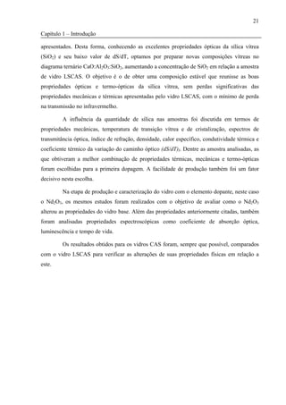 21

Capítulo 1 – Introdução

apresentados. Desta forma, conhecendo as excelentes propriedades ópticas da sílica vítrea
(SiO2) e seu baixo valor de dS/dT, optamos por preparar novas composições vítreas no
diagrama ternário CaO:Al2O3:SiO2, aumentando a concentração de SiO2 em relação a amostra
de vidro LSCAS. O objetivo é o de obter uma composição estável que reunisse as boas
propriedades ópticas e termo-ópticas da sílica vítrea, sem perdas significativas das
propriedades mecânicas e térmicas apresentadas pelo vidro LSCAS, com o mínimo de perda
na transmissão no infravermelho.

         A influência da quantidade de sílica nas amostras foi discutida em termos de
propriedades mecânicas, temperatura de transição vítrea e de cristalização, espectros de
transmitância óptica, índice de refração, densidade, calor específico, condutividade térmica e
coeficiente térmico da variação do caminho óptico (dS/dT)I. Dentre as amostra analisadas, as
que obtiveram a melhor combinação de propriedades térmicas, mecânicas e termo-ópticas
foram escolhidas para a primeira dopagem. A facilidade de produção também foi um fator
decisivo nesta escolha.

         Na etapa de produção e caracterização do vidro com o elemento dopante, neste caso
o Nd2O3, os mesmos estudos foram realizados com o objetivo de avaliar como o Nd2O3
alterou as propriedades do vidro base. Além das propriedades anteriormente citadas, também
foram analisadas propriedades espectroscópicas como coeficiente de absorção óptica,
luminescência e tempo de vida.

         Os resultados obtidos para os vidros CAS foram, sempre que possível, comparados
com o vidro LSCAS para verificar as alterações de suas propriedades físicas em relação a
este.
 