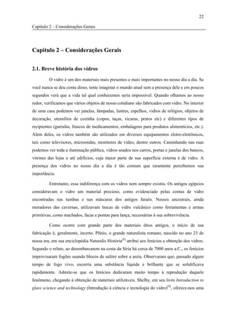 22

Capítulo 2 – Considerações Gerais




Capitulo 2 – Considerações Gerais


2.1. Breve história dos vidros

         O vidro é um dos materiais mais presentes e mais importantes no nosso dia a dia. Se
você nunca se deu conta disso, tente imaginar o mundo atual sem a presença dele e em poucos
segundos verá que a vida tal qual conhecemos seria impossível. Quando olhamos ao nosso
redor, verificamos que vários objetos de nosso cotidiano são fabricados com vidro. No interior
de uma casa podemos ver janelas, lâmpadas, lustres, espelhos, vidros de relógios, objetos de
decoração, utensílios de cozinha (copos, taças, xícaras, pratos etc) e diferentes tipos de
recipientes (garrafas, frascos de medicamentos, embalagens para produtos alimentícios, etc.).
Além deles, os vidros também são utilizados em diversos equipamentos eletro-eletrônicos,
tais como televisores, microondas, monitores de vídeo, dentre outros. Caminhando nas ruas
podemos ver toda a iluminação pública, vidros usados nos carros, portas e janelas dos bancos,
vitrines das lojas e até edifícios, cuja maior parte de sua superfície externa é de vidro. A
presença dos vidros no nosso dia a dia é tão comum que raramente percebemos sua
importância.

         Entretanto, essa indiferença com os vidros nem sempre existiu. Os antigos egípcios
consideravam o vidro um material precioso, como evidenciado pelas contas de vidro
encontradas nas tumbas e nas máscaras dos antigos faraós. Nossos ancestrais, ainda
moradores das cavernas, utilizavam lascas de vidro vulcânico como ferramentas e armas
primitivas, como machados, facas e pontas para lança, necessárias à sua sobrevivência.

         Como ocorre com grande parte dos materiais ditos antigos, o início de sua
fabricação é, geralmente, incerto. Plínio, o grande naturalista romano, nascido no ano 23 de
nossa era, em sua enciclopédia Naturalis História[8] atribui aos fenícios a obtenção dos vidros.
Segundo o relato, ao desembarcarem na costa da Síria há cerca de 7000 anos a.C., os fenícios
improvisaram fogões usando blocos de salitre sobre a areia. Observaram que, passado algum
tempo de fogo vivo, escorria uma substância líquida e brilhante que se solidificava
rapidamente. Admite-se que os fenícios dedicaram muito tempo à reprodução daquele
fenômeno, chegando à obtenção de materiais utilizáveis. Shelby, em seu livro Introduction to
glass science and technology (Introdução à ciência e tecnologia do vidro)[9], oferece-nos uma
 