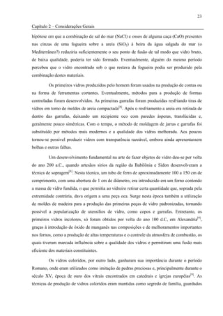 23

Capítulo 2 – Considerações Gerais

hipótese em que a combinação de sal do mar (NaCl) e ossos de alguma caça (CaO) presentes
nas cinzas de uma fogueira sobre a areia (SiO2) à beira da água salgada do mar (o
Mediterrâneo?) reduziria suficientemente o seu ponto de fusão de tal modo que vidro bruto,
de baixa qualidade, poderia ter sido formado. Eventualmente, alguém do mesmo período
percebeu que o vidro encontrado sob o que restava da fogueira podia ser produzido pela
combinação destes materiais.

         Os primeiros vidros produzidos pelo homem foram usados na produção de contas ou
na forma de ferramentas cortantes. Eventualmente, métodos para a produção de formas
controladas foram desenvolvidos. As primeiras garrafas foram produzidas resfriando tiras de
vidros em torno de moldes de areia compactada[8]. Após o resfriamento a areia era retirada de
dentro das garrafas, deixando um recipiente oco com paredes ásperas, translúcidas e,
geralmente pouco simétricas. Com o tempo, o método de moldagem de jarras e garrafas foi
substituído por métodos mais modernos e a qualidade dos vidros melhorada. Aos poucos
tornou-se possível produzir vidros com transparência razoável, embora ainda apresentassem
bolhas e outras falhas.

         Um desenvolvimento fundamental na arte de fazer objetos de vidro deu-se por volta
do ano 200 a.C., quando artesãos sírios da região da Babilônia e Sidon desenvolveram a
técnica de sopragem[8]. Nesta técnica, um tubo de ferro de aproximadamente 100 a 150 cm de
comprimento, com uma abertura de 1 cm de diâmetro, era introduzido em um forno contendo
a massa de vidro fundida, o que permitia ao vidreiro retirar certa quantidade que, soprada pela
extremidade contrária, dava origem a uma peça oca. Surge nesta época também a utilização
de moldes de madeira para a produção das primeiras peças de vidro padronizadas, tornando
possível a popularização de utensílios de vidro, como copos e garrafas. Entretanto, os
primeiros vidros incolores, só foram obtidos por volta do ano 100 d.C, em Alexandria[9],
graças à introdução de óxido de manganês nas composições e de melhoramentos importantes
nos fornos, como a produção de altas temperaturas e o controle da atmosfera de combustão, os
quais tiveram marcada influência sobre a qualidade dos vidros e permitiram uma fusão mais
eficiente dos materiais constituintes.

         Os vidros coloridos, por outro lado, ganharam sua importância durante o período
Romano, onde eram utilizados como imitação de pedras preciosas e, principalmente durante o
século XV, época de ouro dos vitrais encontrados em catedrais e igrejas européias[9]. As
técnicas de produção de vidros coloridos eram mantidas como segredo de família, guardados
 