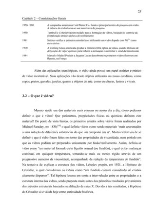25

Capítulo 2 – Considerações Gerais

1950-1960             A companhia americana Ford Motor Co. funda o principal centro de pesquisa em vidro.
                      A ciência do vidro torna-se sua maior área de pesquisa
1960                  Turnbull e Cohen propõem modelo para a formação de vidros, baseado no controle da
                      cristalização através da taxa de resfriamento
1961                  Snitzer verifica a primeira emissão laser utilizando um vidro dopado com Nd3+ como
                      meio atrivo
1970                  A Corning Glass americana produz a primeira fibra óptica de sílica, usando técnicas de
                      deposição de vapor químico para reduzir a atenuação e aumentar o sinal da transmissão
1984                  Marcel e Michel Poulain e Jacques Lucas descobrem os primeiros vidros fluoretos em
                      Rennes, na França



            Além das aplicações tecnológicas, o vidro ainda possui um papel estético e prático
de valor inestimável. Suas aplicações vão desde objetos utilizados no nosso cotidiano, como
copos, pratos, garrafas, janelas, quanto a objetos de arte, como esculturas, lustres e vitrais.



2.2 – O que é vidro?


            Mesmo sendo um dos materiais mais comuns no nosso dia a dia, como podemos
definir o que é vidro? Que parâmetros, propriedades físicas ou químicas definem este
material? Do ponto de vista básico, os primeiros estudos sobre vidros foram realizados por
Michael Faraday, em 1830,[10] o qual definiu vidros como sendo materiais “mais aparentados
a uma solução de diferentes substâncias do que um composto em si”. Muitas tentativas de se
definir o que é vidro foram feitas em torno das propriedades de viscosidade, num período em
que os vidros podiam ser preparados unicamente por fusão/resfriamento. Assim, definiu-se
vidro como “um material formado pelo líquido normal (ou fundido), o qual exibe mudanças
contínuas em qualquer temperatura, tornando-se mais ou menos rígido através de um
progressivo aumento da viscosidade, acompanhado da redução da temperatura do fundido”.
Na tentativa de explicar a estrutura dos vidros, Lebedev propôs, em 1921, a Hipótese do
Cristalito, a qual considerava os vidros como “um fundido comum consistindo de cristais
altamente dispersos”. Tal hipótese levava em conta a inter-relação entre as propriedades e a
estrutura interna dos vidros, sendo proposta muito antes dos primeiros resultados provenientes
dos métodos estruturais baseados na difração de raios X. Devido a tais resultados, a Hipótese
do Cristalito só é válida hoje como curiosidade histórica.
 