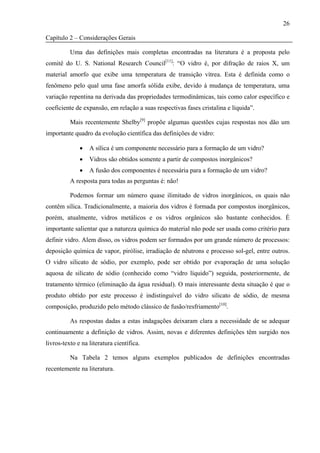 26

Capítulo 2 – Considerações Gerais

          Uma das definições mais completas encontradas na literatura é a proposta pelo
comitê do U. S. National Research Council[11]: “O vidro é, por difração de raios X, um
material amorfo que exibe uma temperatura de transição vítrea. Esta é definida como o
fenômeno pelo qual uma fase amorfa sólida exibe, devido à mudança de temperatura, uma
variação repentina na derivada das propriedades termodinâmicas, tais como calor específico e
coeficiente de expansão, em relação a suas respectivas fases cristalina e líquida”.

          Mais recentemente Shelby[9] propõe algumas questões cujas respostas nos dão um
importante quadro da evolução científica das definições de vidro:

              •   A sílica é um componente necessário para a formação de um vidro?
              •   Vidros são obtidos somente a partir de compostos inorgânicos?
              •   A fusão dos componentes é necessária para a formação de um vidro?
          A resposta para todas as perguntas é: não!

          Podemos formar um número quase ilimitado de vidros inorgânicos, os quais não
contêm sílica. Tradicionalmente, a maioria dos vidros é formada por compostos inorgânicos,
porém, atualmente, vidros metálicos e os vidros orgânicos são bastante conhecidos. É
importante salientar que a natureza química do material não pode ser usada como critério para
definir vidro. Alem disso, os vidros podem ser formados por um grande número de processos:
deposição química de vapor, pirólise, irradiação de nêutrons e processo sol-gel, entre outros.
O vidro silicato de sódio, por exemplo, pode ser obtido por evaporação de uma solução
aquosa de silicato de sódio (conhecido como “vidro líquido”) seguida, posteriormente, de
tratamento térmico (eliminação da água residual). O mais interessante desta situação é que o
produto obtido por este processo é indistinguível do vidro silicato de sódio, de mesma
composição, produzido pelo método clássico de fusão/resfriamento[10].

          As respostas dadas a estas indagações deixaram clara a necessidade de se adequar
continuamente a definição de vidros. Assim, novas e diferentes definições têm surgido nos
livros-texto e na literatura científica.

          Na Tabela 2 temos alguns exemplos publicados de definições encontradas
recentemente na literatura.
 